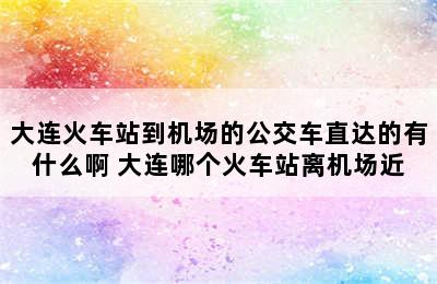 大连火车站到机场的公交车直达的有什么啊 大连哪个火车站离机场近